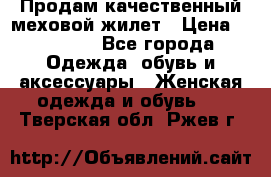 Продам качественный меховой жилет › Цена ­ 13 500 - Все города Одежда, обувь и аксессуары » Женская одежда и обувь   . Тверская обл.,Ржев г.